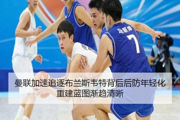 曼联加速追逐布兰斯韦特背后后防年轻化重建蓝图渐趋清晰