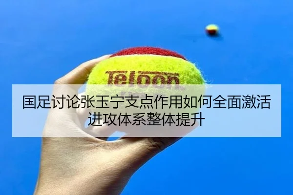 国足讨论张玉宁支点作用如何全面激活进攻体系整体提升